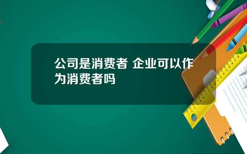 公司是消费者 企业可以作为消费者吗